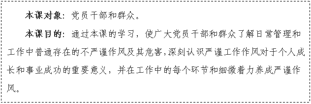 文本框: 本課對(duì)象：黨員干部和群眾。
本課目的：通過本課的學(xué)習(xí)，使廣大黨員干部和群眾了解日常管理和工作中普通存在的不嚴(yán)謹(jǐn)作風(fēng)及其危害，深刻認(rèn)識(shí)嚴(yán)謹(jǐn)工作作風(fēng)對(duì)于個(gè)人成長和事業(yè)成功的重要意義，并在工作中的每個(gè)環(huán)節(jié)和細(xì)微著力養(yǎng)成嚴(yán)謹(jǐn)作風(fēng)。

