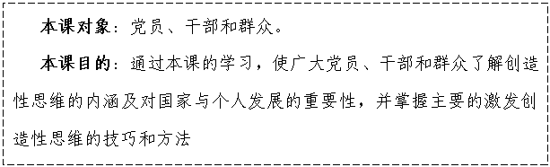 文本框:    本課對象：黨員、干部和群眾。
   本課目的：通過本課的學(xué)習(xí)，使廣大黨員、干部和群眾了解創(chuàng)造性思維的內(nèi)涵及對國家與個人發(fā)展的重要性，并掌握主要的激發(fā)創(chuàng)造性思維的技巧和方法

