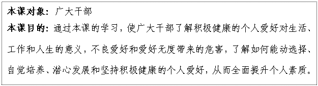 文本框: 本課對象：廣大干部
本課目的：通過本課的學(xué)習(xí)，使廣大干部了解積極健康的個人愛好對生活、工作和人生的意義，不良愛好和愛好無度帶來的危害，了解如何能動選擇、自覺培養(yǎng)、潛心發(fā)展和堅(jiān)持積極健康的個人愛好，從而全面提升個人素質(zhì)。


